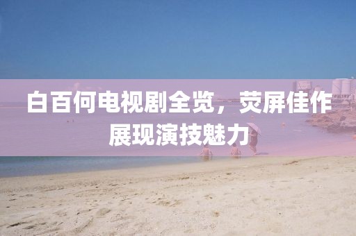 白百何电视剧全览，荧屏佳作展现演技魅力