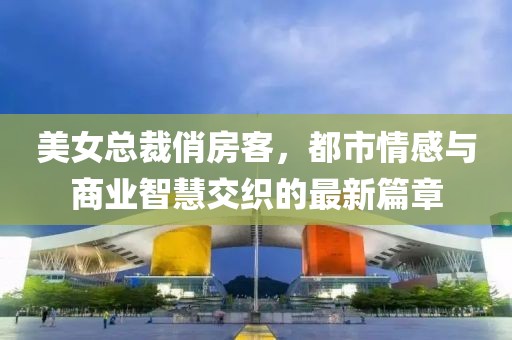 美女总裁俏房客，都市情感与商业智慧交织的最新篇章