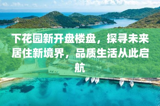 下花园新开盘楼盘，探寻未来居住新境界，品质生活从此启航