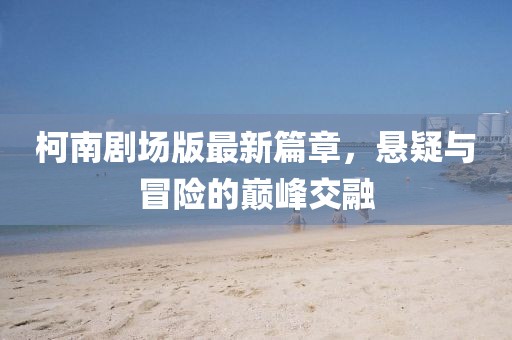柯南剧场版最新篇章，悬疑与冒险的巅峰交融