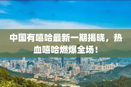 中国有嘻哈最新一期揭晓，热血嘻哈燃爆全场！