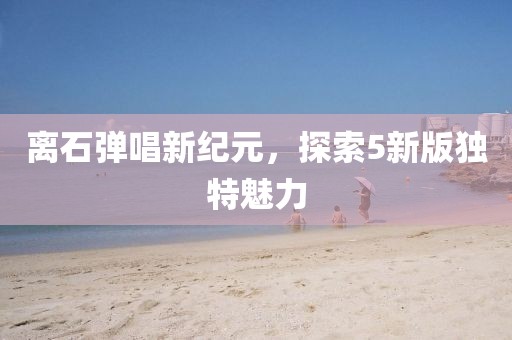 离石弹唱新纪元，探索5新版独特魅力