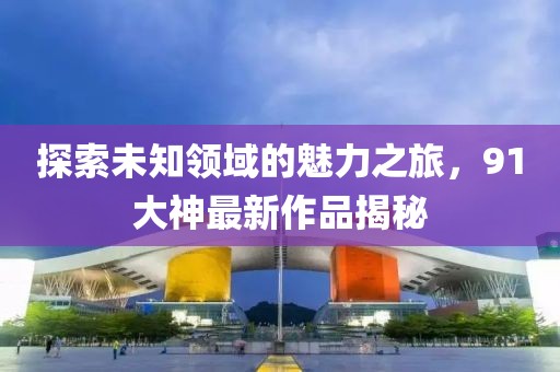 探索未知领域的魅力之旅，91大神最新作品揭秘