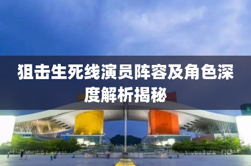 狙击生死线演员阵容及角色深度解析揭秘