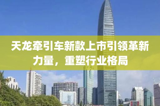 天龙牵引车新款上市引领革新力量，重塑行业格局