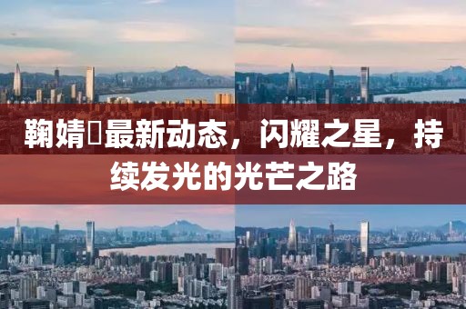 鞠婧祎最新动态，闪耀之星，持续发光的光芒之路