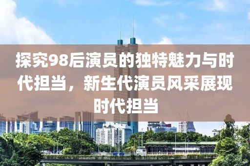 探究98后演员的独特魅力与时代担当，新生代演员风采展现时代担当
