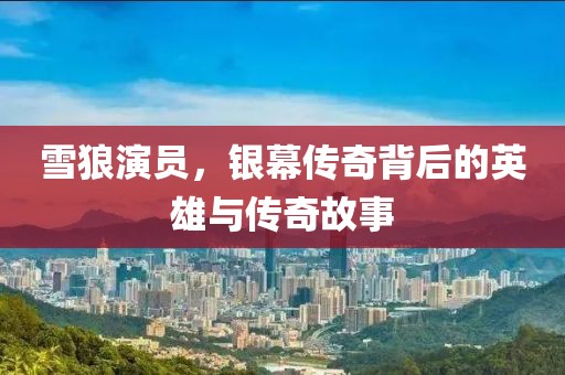 雪狼演员，银幕传奇背后的英雄与传奇故事