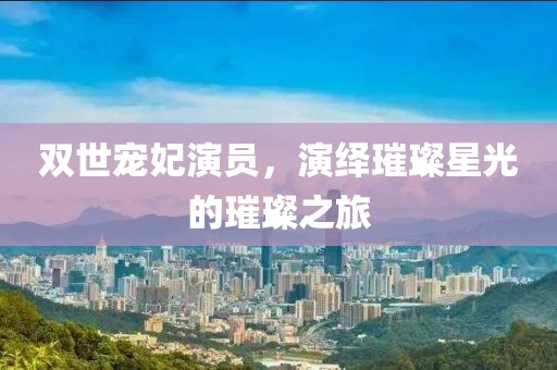 双世宠妃演员，演绎璀璨星光的璀璨之旅
