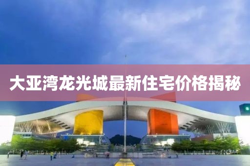 大亚湾龙光城最新住宅价格揭秘