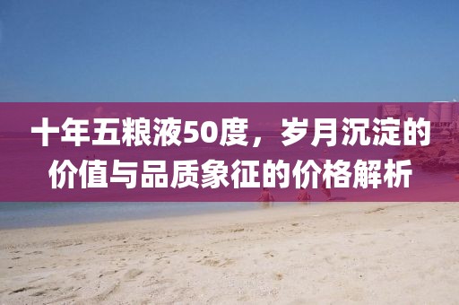 十年五粮液50度，岁月沉淀的价值与品质象征的价格解析