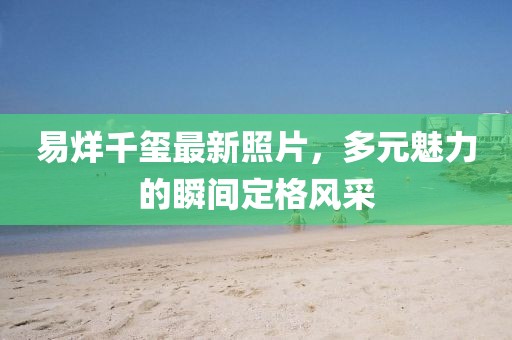 易烊千玺最新照片，多元魅力的瞬间定格风采
