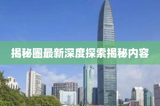 揭秘圈最新深度探索揭秘内容