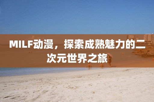 MILF动漫，探索成熟魅力的二次元世界之旅