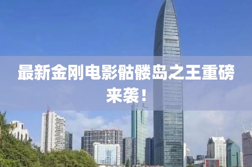 最新金刚电影骷髅岛之王重磅来袭！