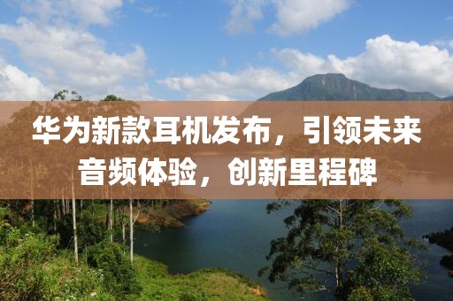 华为新款耳机发布，引领未来音频体验，创新里程碑