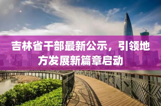 吉林省干部最新公示，引领地方发展新篇章启动
