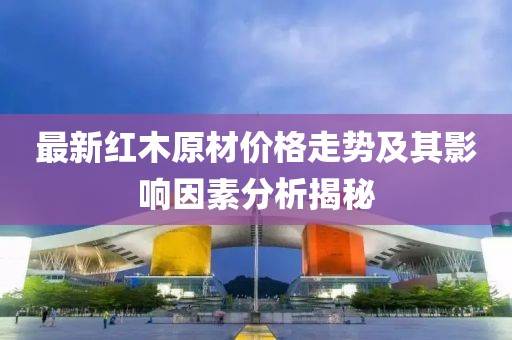 最新红木原材价格走势及其影响因素分析揭秘