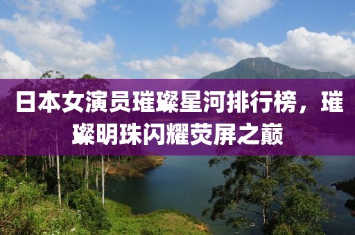 日本女演员璀璨星河排行榜，璀璨明珠闪耀荧屏之巅