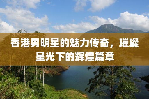 香港男明星的魅力传奇，璀璨星光下的辉煌篇章