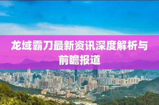 龙域霸刀最新资讯深度解析与前瞻报道