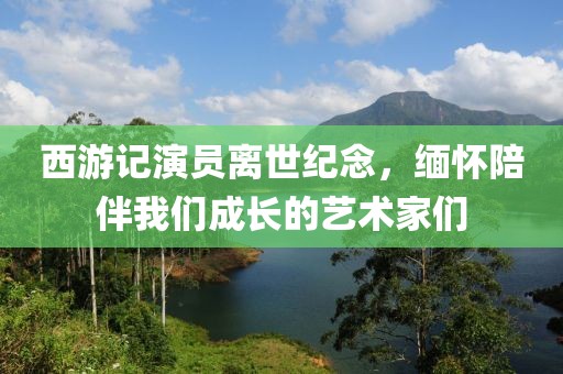 西游记演员离世纪念，缅怀陪伴我们成长的艺术家们