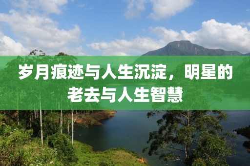 岁月痕迹与人生沉淀，明星的老去与人生智慧