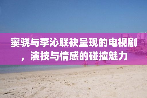 窦骁与李沁联袂呈现的电视剧，演技与情感的碰撞魅力