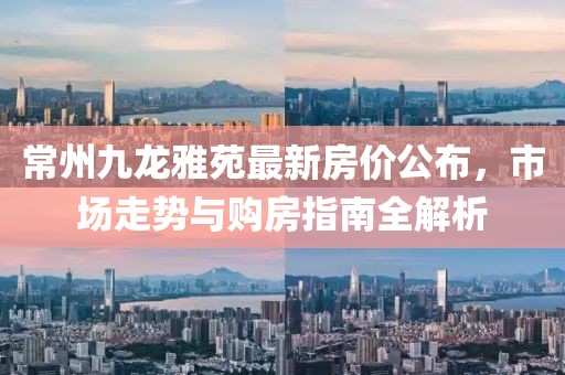 常州九龙雅苑最新房价公布，市场走势与购房指南全解析