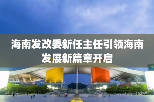 海南发改委新任主任引领海南发展新篇章开启