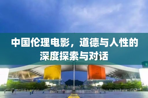 中国伦理电影，道德与人性的深度探索与对话
