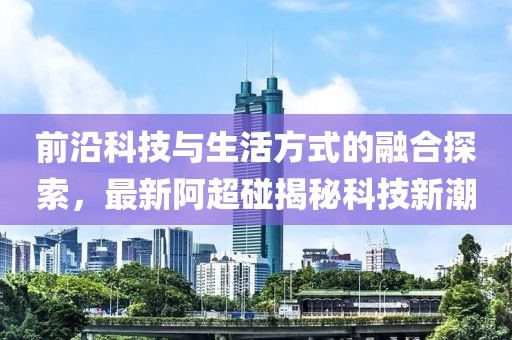 前沿科技与生活方式的融合探索，最新阿超碰揭秘科技新潮