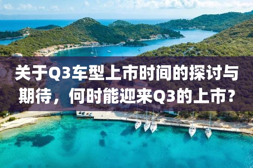 关于Q3车型上市时间的探讨与期待，何时能迎来Q3的上市？