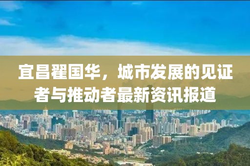 宜昌翟国华，城市发展的见证者与推动者最新资讯报道