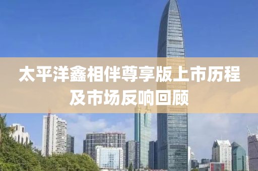 太平洋鑫相伴尊享版上市历程及市场反响回顾