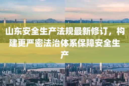 山东安全生产法规最新修订，构建更严密法治体系保障安全生产