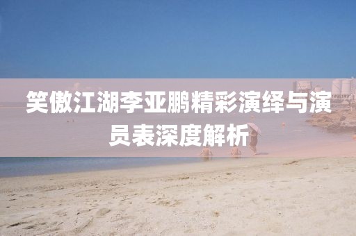 笑傲江湖李亚鹏精彩演绎与演员表深度解析