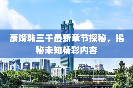 豪婿韩三千最新章节探秘，揭秘未知精彩内容