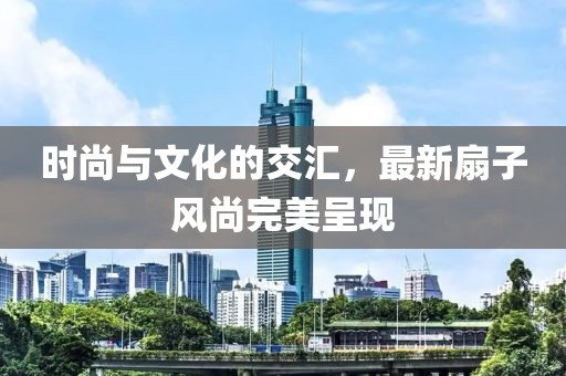 时尚与文化的交汇，最新扇子风尚完美呈现