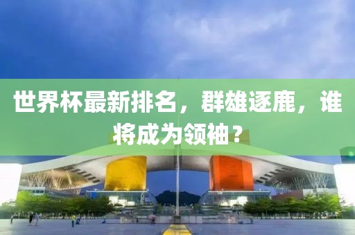 世界杯最新排名，群雄逐鹿，谁将成为领袖？