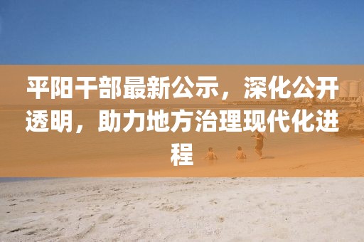 平阳干部最新公示，深化公开透明，助力地方治理现代化进程
