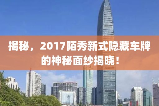 揭秘，2017陌秀新式隐藏车牌的神秘面纱揭晓！