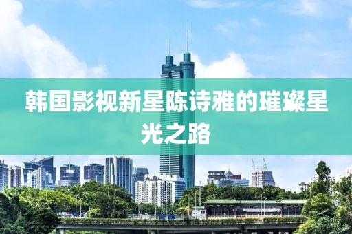 韩国影视新星陈诗雅的璀璨星光之路