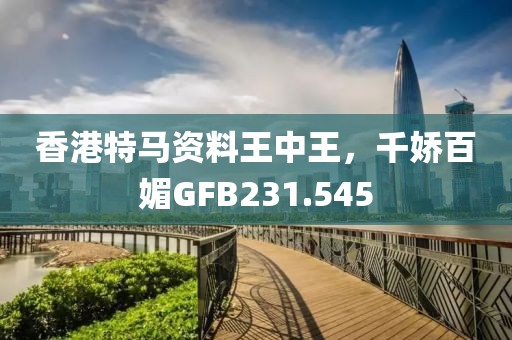 香港特马资料王中王，千娇百媚GFB231.545