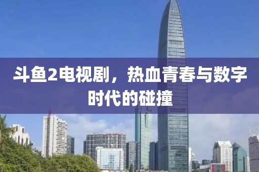斗鱼2电视剧，热血青春与数字时代的碰撞
