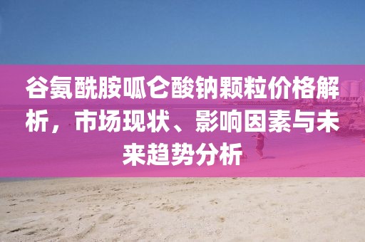 谷氨酰胺呱仑酸钠颗粒价格解析，市场现状、影响因素与未来趋势分析