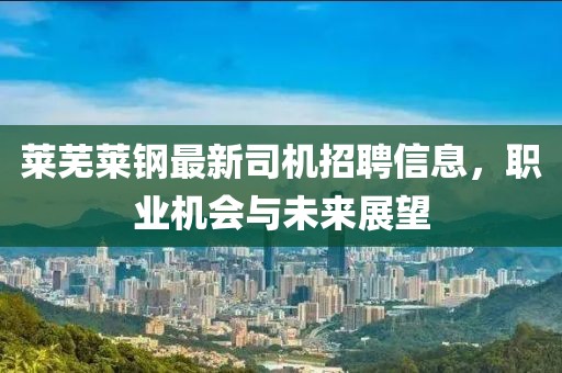 莱芜莱钢最新司机招聘信息，职业机会与未来展望
