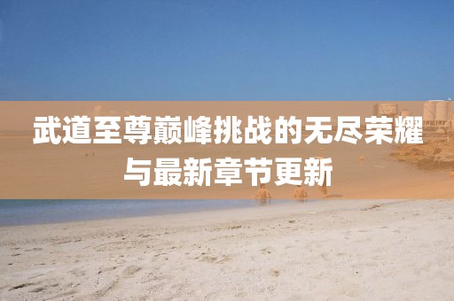武道至尊巅峰挑战的无尽荣耀与最新章节更新