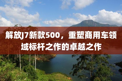 解放J7新款500，重塑商用车领域标杆之作的卓越之作
