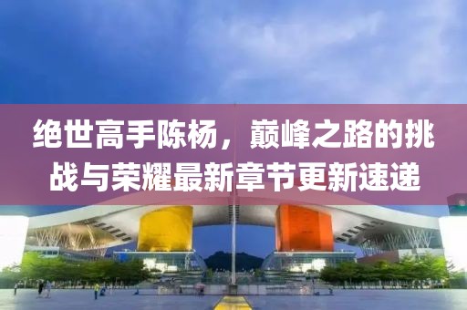 绝世高手陈杨，巅峰之路的挑战与荣耀最新章节更新速递